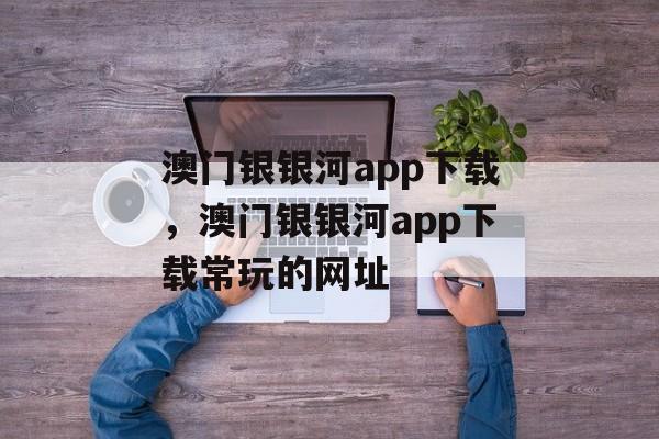 澳门银银河app下载，澳门银银河app下载常玩的网址